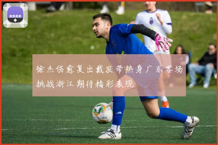 徐杰伤愈复出戴发带热身广东客场挑战浙江期待精彩表现