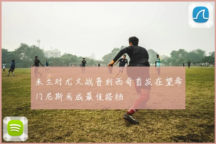 米兰对尤文战普利西奇首发在望希门尼斯或成最佳搭档