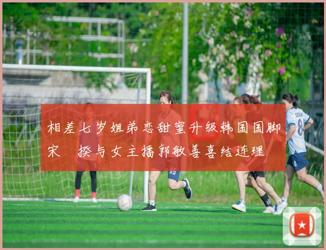 相差七岁姐弟恋甜蜜升级韩国国脚宋旻揆与女主播郭敏善喜结连理