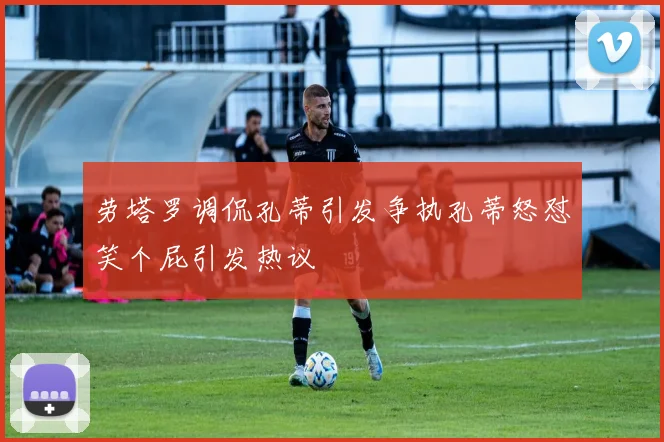 劳塔罗调侃孔蒂引发争执孔蒂怒怼笑个屁引发热议