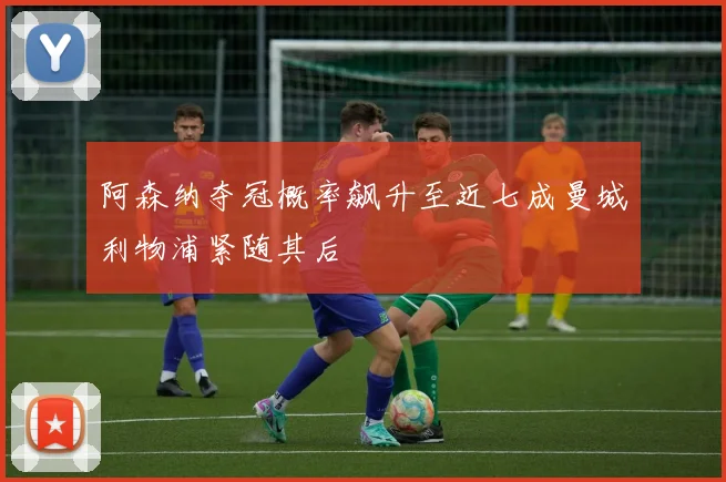 阿森纳夺冠概率飙升至近七成曼城利物浦紧随其后