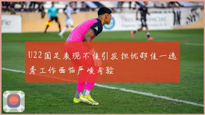 U22国足表现不佳引发担忧邵佳一选秀工作面临严峻考验