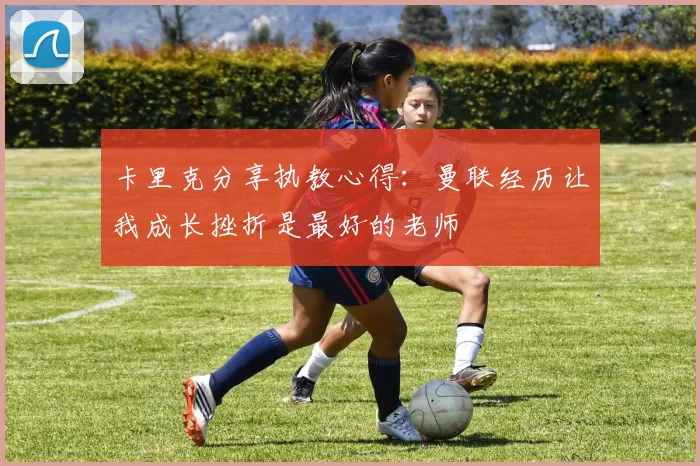 卡里克分享执教心得：曼联经历让我成长挫折是最好的老师