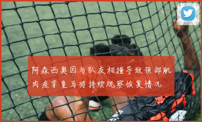 阿森西奥因与队友相撞导致颈部肌肉痉挛皇马将持续观察恢复情况
