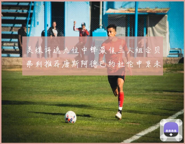 美媒评选九位中锋最佳三人组合贝弗利推荐唐斯阿德巴约杜伦申京未入选