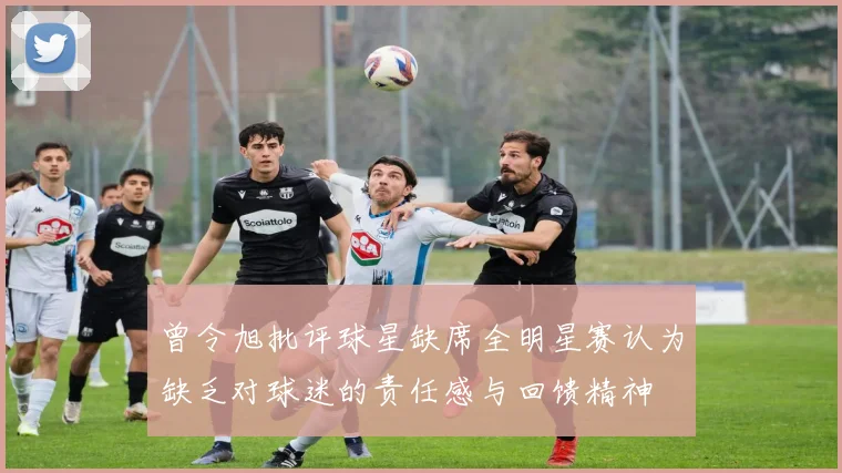 曾令旭批评球星缺席全明星赛认为缺乏对球迷的责任感与回馈精神