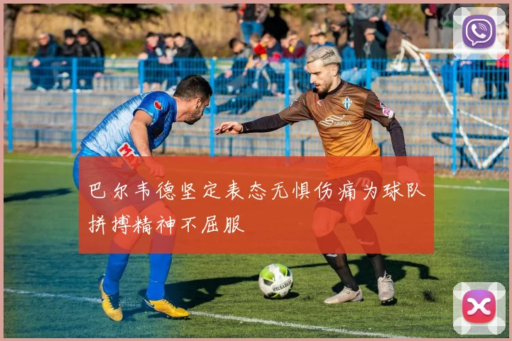 巴尔韦德坚定表态无惧伤痛为球队拼搏精神不屈服