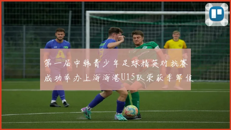 第一届中韩青少年足球精英对抗赛成功举办上海海港U15队荣获季军佳绩