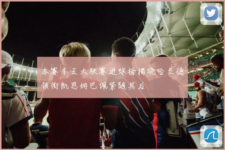 本赛季五大联赛进球榜揭晓哈兰德领衔凯恩姆巴佩紧随其后