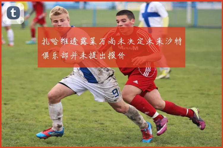 扎哈维透露莱万尚未决定未来沙特俱乐部并未提出报价