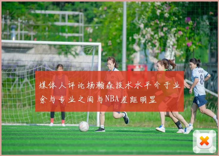 媒体人评论杨瀚森技术水平介于业余与专业之间与NBA差距明显