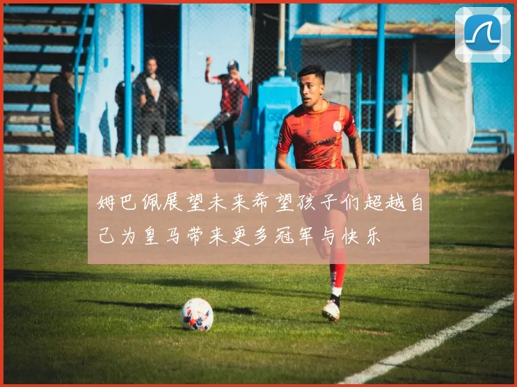 姆巴佩展望未来希望孩子们超越自己为皇马带来更多冠军与快乐