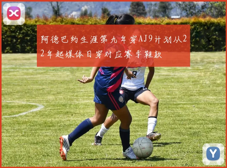 阿德巴约生涯第九年穿AJ9计划从22年起媒体日穿对应赛季鞋款