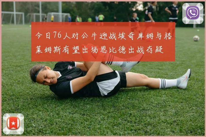 今日76人对公牛迎战埃奇库姆与格莱姆斯有望出场恩比德出战存疑