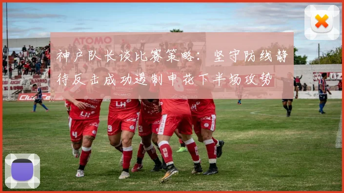 神户队长谈比赛策略：坚守防线静待反击成功遏制申花下半场攻势