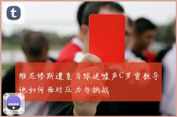 维尼修斯遭皇马球迷嘘声C罗曾教导他如何面对压力与挑战