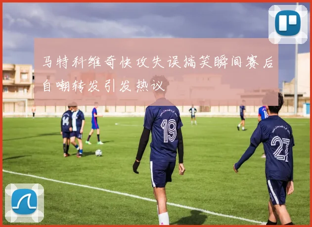 马特科维奇快攻失误搞笑瞬间赛后自嘲转发引发热议