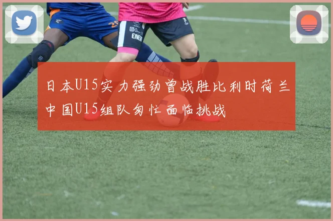日本U15实力强劲曾战胜比利时荷兰中国U15组队匆忙面临挑战
